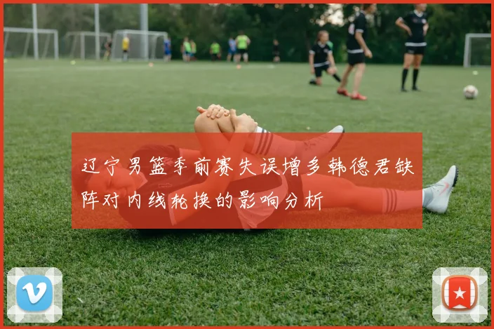 辽宁男篮季前赛失误增多韩德君缺阵对内线轮换的影响分析